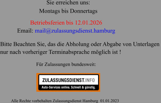 Betriebsferien bis 12.01.2026 Email: mail@zulassungsdienst.hamburg                                                       Alle Rechte vorbehalten Zulassungsdienst Hamburg  01.01.2023 Für Zulassungen bundesweit: Sie erreichen uns: Bitte Beachten Sie, das die Abholung oder Abgabe von Unterlagen  nur nach vorheriger Terminabsprache möglich ist ! Montags bis Donnertags